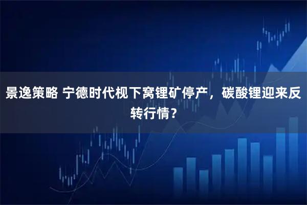 景逸策略 宁德时代枧下窝锂矿停产，碳酸锂迎来反转行情？
