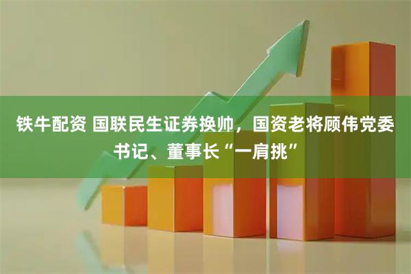 铁牛配资 国联民生证券换帅，国资老将顾伟党委书记、董事长“一肩挑”