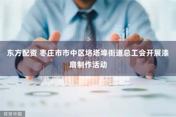 东方配资 枣庄市市中区垎塔埠街道总工会开展漆扇制作活动