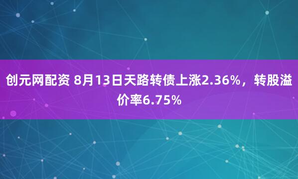 创元网配资 8月13日天路转债上涨2.36%，转股溢价率6.75%
