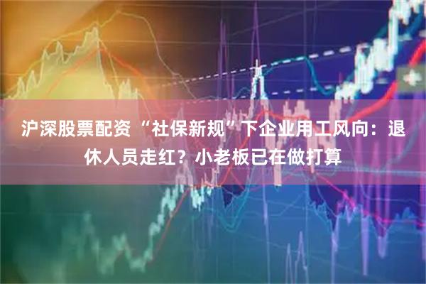 沪深股票配资 “社保新规”下企业用工风向：退休人员走红？小老板已在做打算
