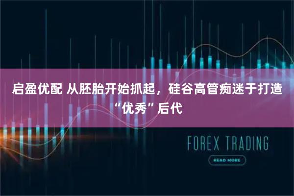 启盈优配 从胚胎开始抓起，硅谷高管痴迷于打造“优秀”后代