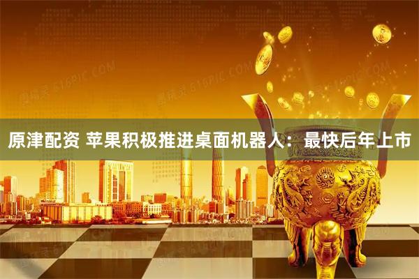 原津配资 苹果积极推进桌面机器人：最快后年上市