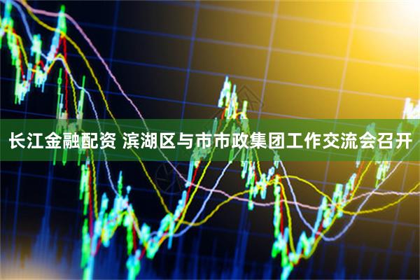 长江金融配资 滨湖区与市市政集团工作交流会召开