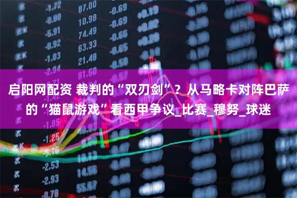 启阳网配资 裁判的“双刃剑”？从马略卡对阵巴萨的“猫鼠游戏”看西甲争议_比赛_穆努_球迷