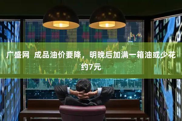广盛网  成品油价要降，明晚后加满一箱油或少花约7元