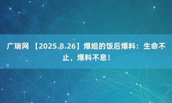 广瑞网 【2025.8.26】爆姐的饭后爆料：生命不止，爆料不息！