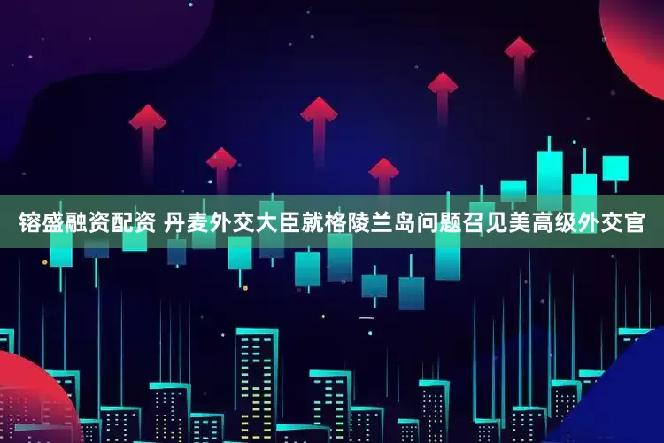 镕盛融资配资 丹麦外交大臣就格陵兰岛问题召见美高级外交官
