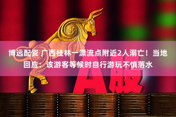 博远配资 广西桂林一漂流点附近2人溺亡!当地回应:该游客等候时自行游玩不慎落水