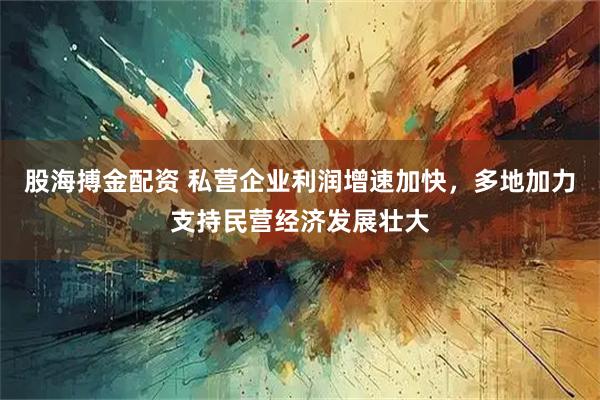 股海搏金配资 私营企业利润增速加快，多地加力支持民营经济发展壮大
