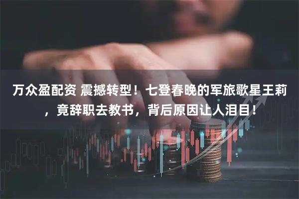 万众盈配资 震撼转型！七登春晚的军旅歌星王莉，竟辞职去教书，背后原因让人泪目！