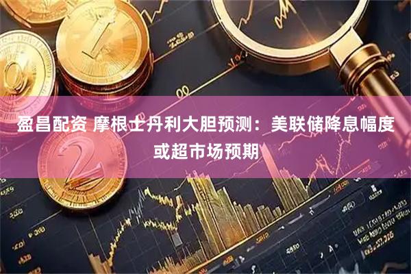 盈昌配资 摩根士丹利大胆预测：美联储降息幅度或超市场预期