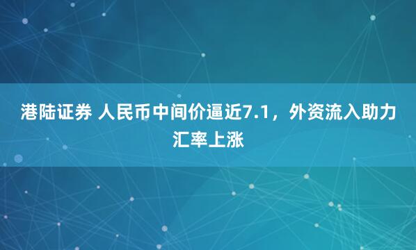 港陆证券 人民币中间价逼近7.1，外资流入助力汇率上涨