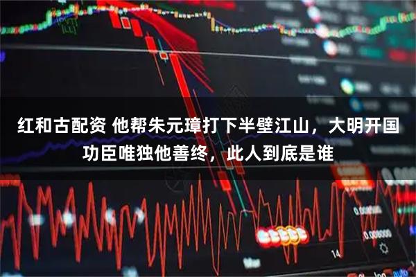 红和古配资 他帮朱元璋打下半壁江山，大明开国功臣唯独他善终，此人到底是谁