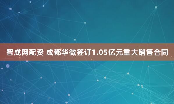 智成网配资 成都华微签订1.05亿元重大销售合同