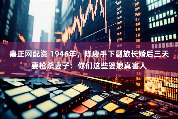 嘉正网配资 1946年，陈赓手下副旅长婚后三天要枪杀妻子：你们这些婆娘真害人