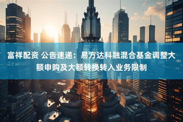 富祥配资 公告速递：易方达科融混合基金调整大额申购及大额转换转入业务限制