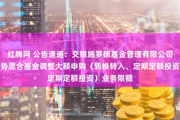 红腾网 公告速递：交银施罗德基金管理有限公司关于交银趋势混合基金调整大额申购（转换转入、定期定额投资）业务限额
