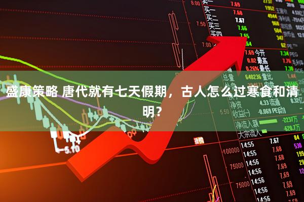盛康策略 唐代就有七天假期，古人怎么过寒食和清明？