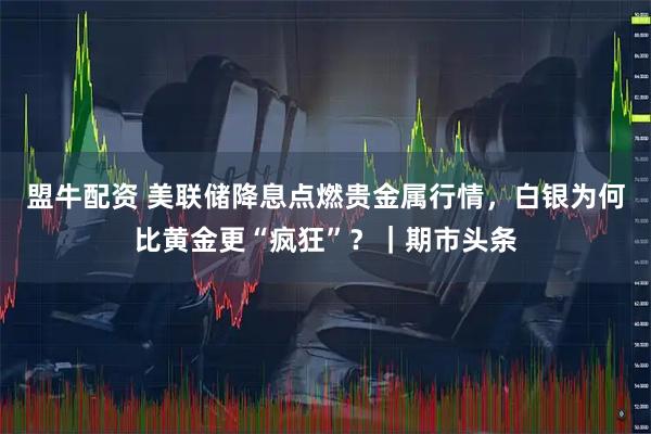 盟牛配资 美联储降息点燃贵金属行情，白银为何比黄金更“疯狂”？｜期市头条