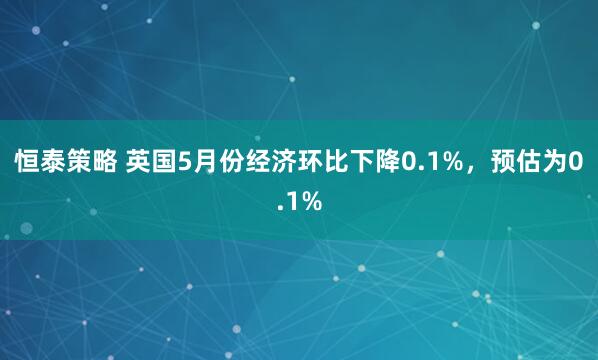 恒泰策略 英国5月份经济环比下降0.1%，预估为0.1%