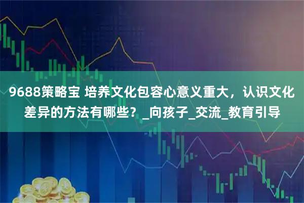 9688策略宝 培养文化包容心意义重大，认识文化差异的方法有哪些？_向孩子_交流_教育引导