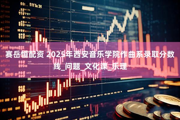 赛岳恒配资 2025年西安音乐学院作曲系录取分数线_问题_文化课_乐理