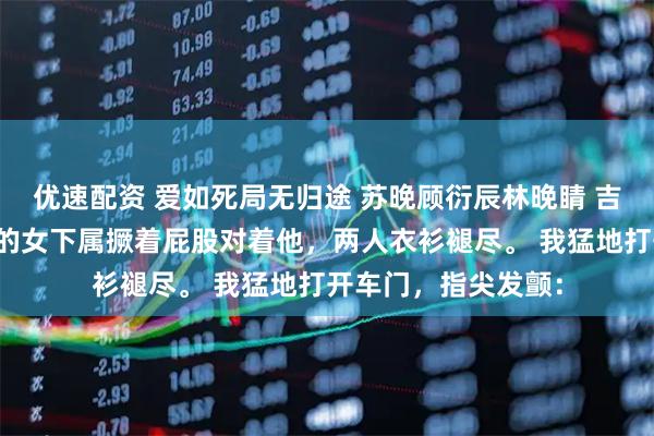 优速配资 爱如死局无归途 苏晚顾衍辰林晚睛 吉普车内，首长老公的女下属撅着屁股对着他，两人衣衫褪尽。 我猛地打开车门，指尖发颤：