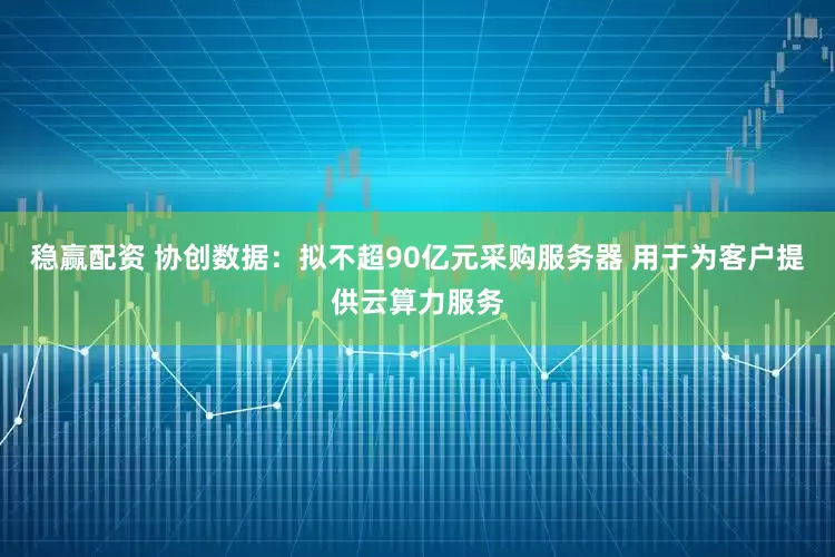 稳赢配资 协创数据：拟不超90亿元采购服务器 用于为客户提供云算力服务