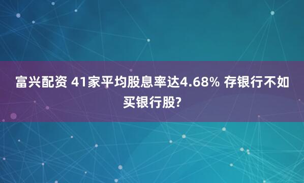 富兴配资 41家平均股息率达4.68% 存银行不如买银行股?